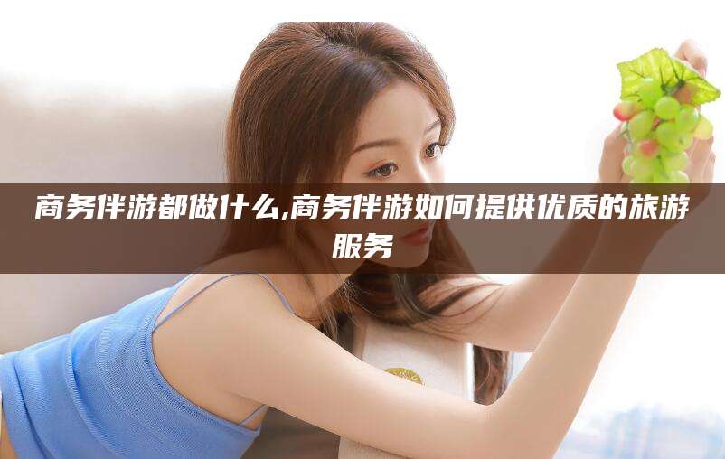 华容商务伴游都做什么,商务伴游如何提供优质的旅游服务