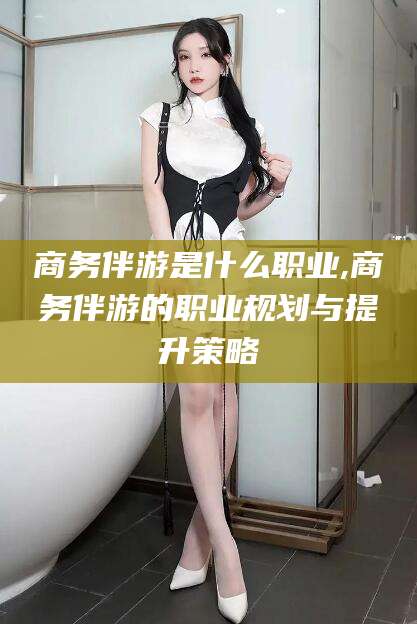华容商务伴游是什么职业,商务伴游的职业规划与提升策略