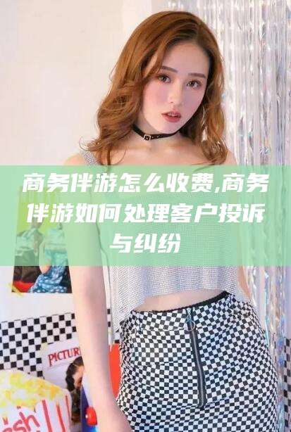 华容商务伴游怎么收费,商务伴游如何处理客户投诉与纠纷