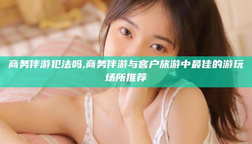 华容商务伴游犯法吗,商务伴游与客户旅游中最佳的游玩场所推荐