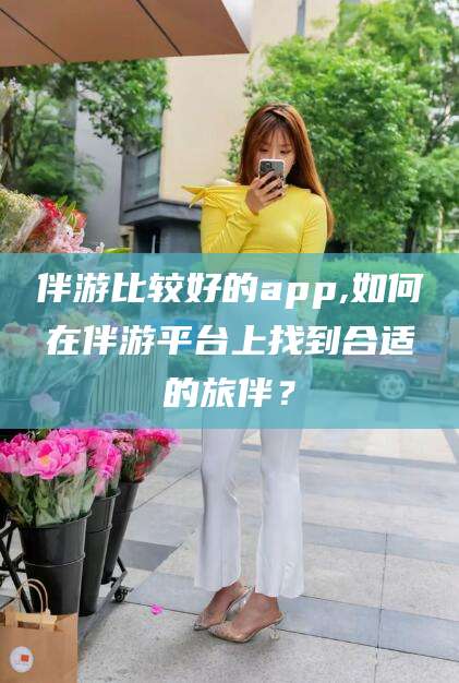 华容伴游比较好的app,如何在伴游平台上找到合适的旅伴？