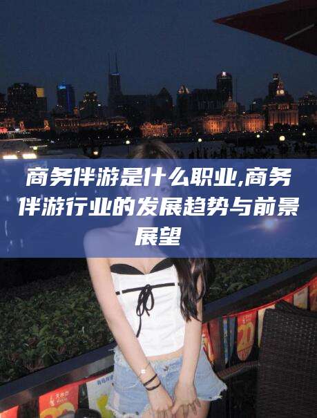华容商务伴游是什么职业,商务伴游行业的发展趋势与前景展望