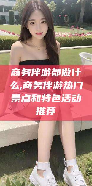 华容商务伴游都做什么,商务伴游热门景点和特色活动推荐