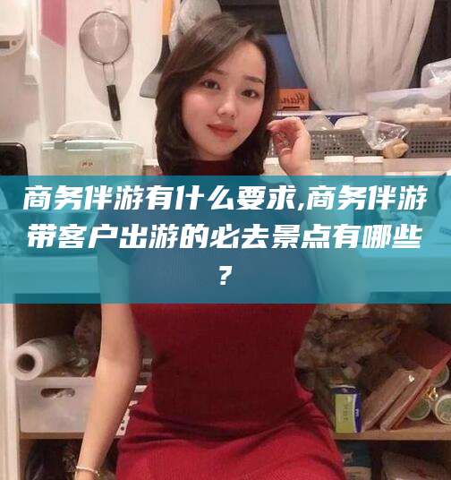 华容商务伴游有什么要求,商务伴游带客户出游的必去景点有哪些?