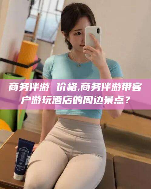 华容商务伴游 价格,商务伴游带客户游玩酒店的周边景点？