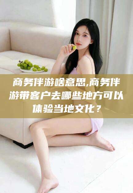 华容商务伴游啥意思,商务伴游带客户去哪些地方可以体验当地文化？