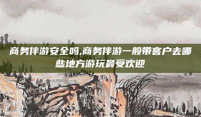 华容商务伴游安全吗,商务伴游一般带客户去哪些地方游玩最受欢迎