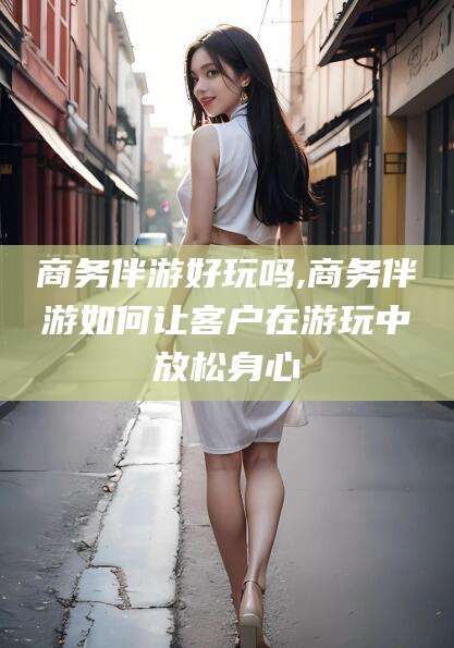 华容商务伴游好玩吗,商务伴游如何让客户在游玩中放松身心