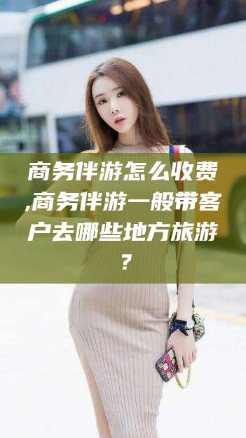 商务伴游怎么收费,商务伴游一般带客户去哪些地方旅游？