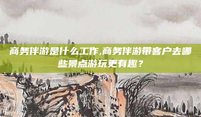 华容商务伴游是什么工作,商务伴游带客户去哪些景点游玩更有趣？