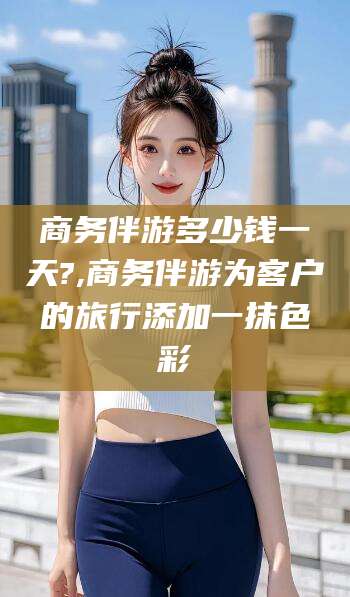 华容商务伴游多少钱一天?,商务伴游为客户的旅行添加一抹色彩