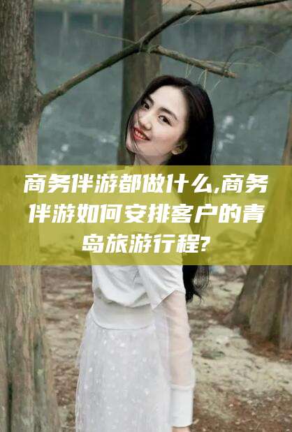 华容商务伴游都做什么,商务伴游如何安排客户的青岛旅游行程?
