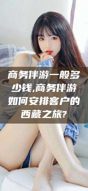 华容商务伴游一般多少钱,商务伴游如何安排客户的西藏之旅?