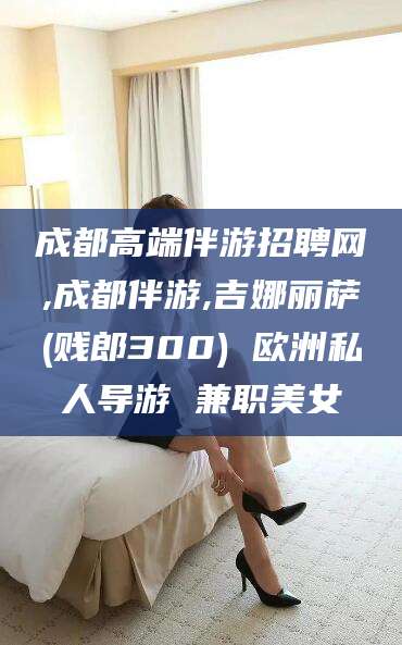 华容成都高端伴游招聘网,成都伴游,吉娜丽萨(贱郎300) 欧洲私人导游 兼职美女