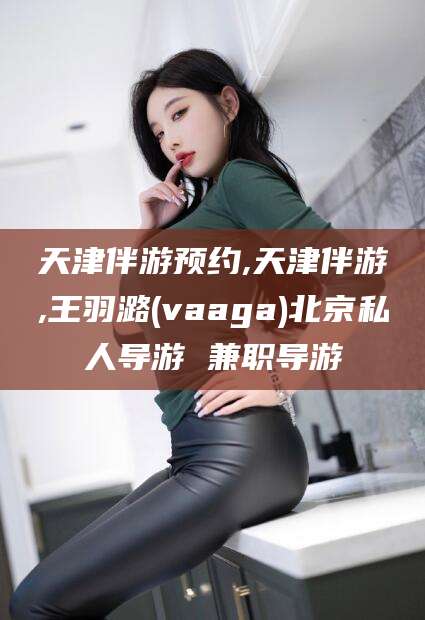 华容天津伴游预约,天津伴游,王羽潞(vaaga)北京私人导游 兼职导游