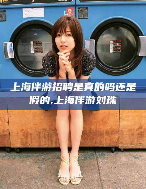 华容上海伴游招聘是真的吗还是假的,上海伴游刘珠