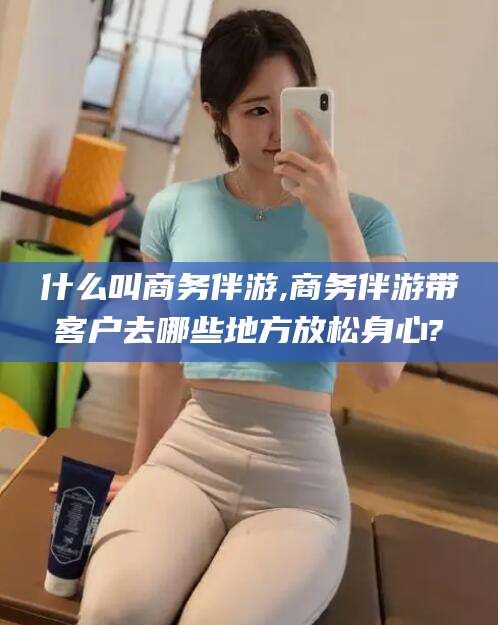 华容什么叫商务伴游,商务伴游带客户去哪些地方放松身心?