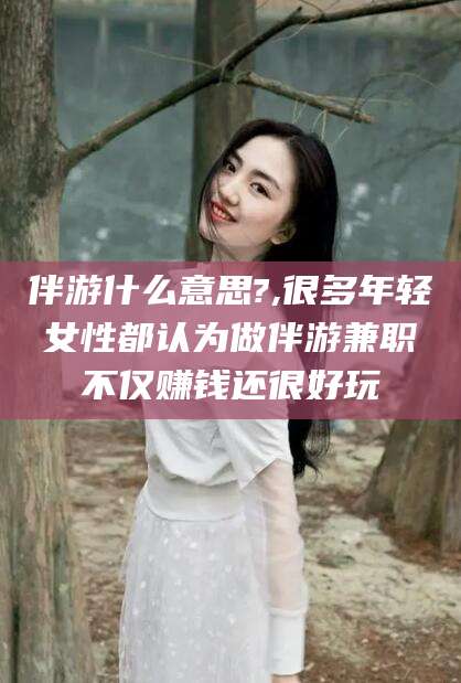 华容伴游什么意思?,很多年轻女性都认为做伴游兼职不仅赚钱还很好玩