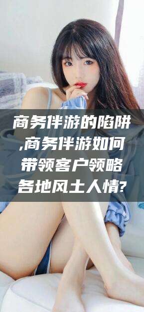 华容商务伴游的陷阱,商务伴游如何带领客户领略各地风土人情?