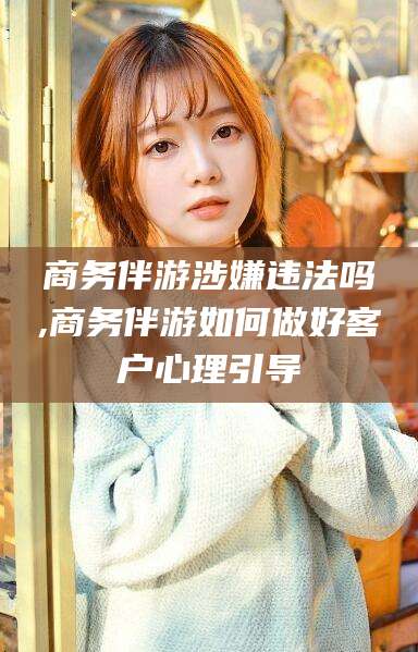 华容商务伴游涉嫌违法吗,商务伴游如何做好客户心理引导