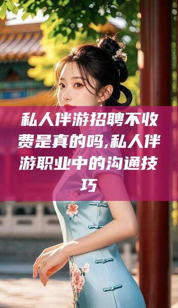 华容私人伴游招聘不收费是真的吗,私人伴游职业中的沟通技巧