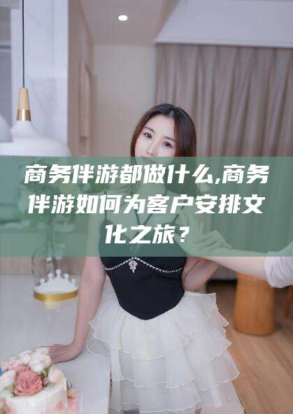 华容商务伴游都做什么,商务伴游如何为客户安排文化之旅？