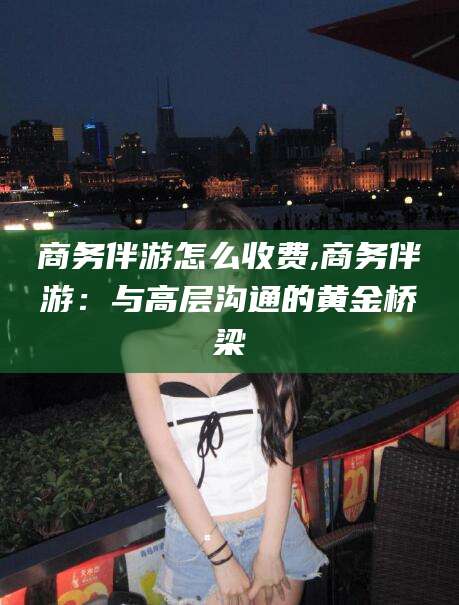 华容商务伴游怎么收费,商务伴游：与高层沟通的黄金桥梁