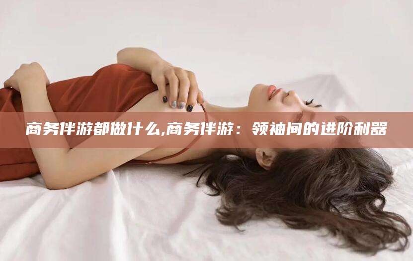 华容商务伴游都做什么,商务伴游：领袖间的进阶利器