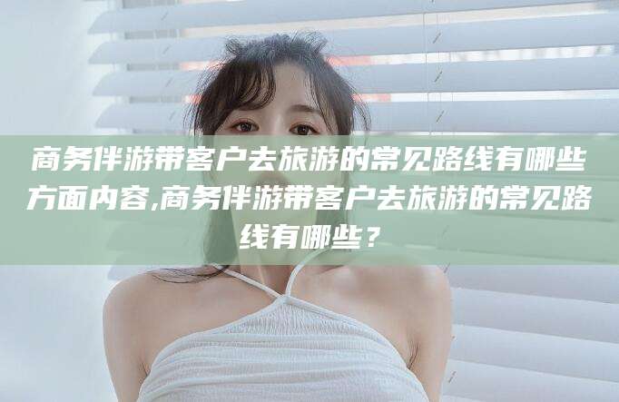 华容商务伴游带客户去旅游的常见路线有哪些方面内容,商务伴游带客户去旅游的常见路线有哪些？