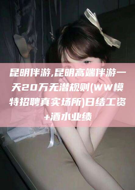 华容昆明伴游,昆明高端伴游一天20万无潜规则(WW模特招聘真实场所)日结工资+酒水业绩