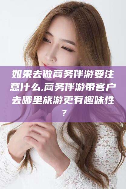 华容如果去做商务伴游要注意什么,商务伴游带客户去哪里旅游更有趣味性？