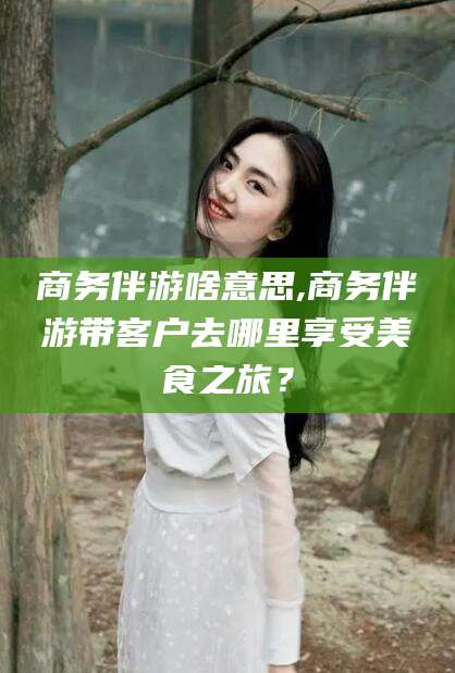 华容商务伴游啥意思,商务伴游带客户去哪里享受美食之旅？