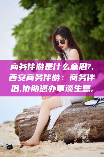 华容商务伴游是什么意思?,西安商务伴游：商务伴侣,协助您办事谈生意,
