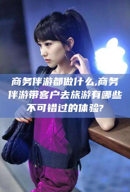 华容商务伴游都做什么,商务伴游带客户去旅游有哪些不可错过的体验?