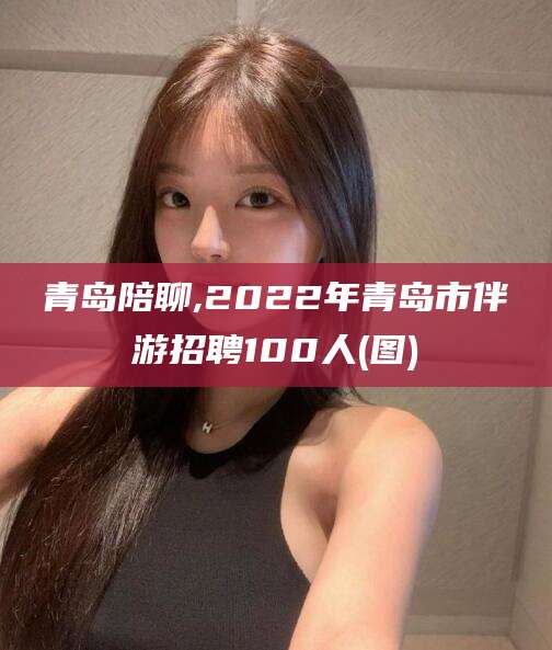华容青岛陪聊,2022年青岛市伴游招聘100人(图)