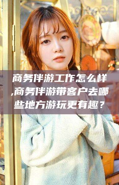 华容商务伴游工作怎么样,商务伴游带客户去哪些地方游玩更有趣？