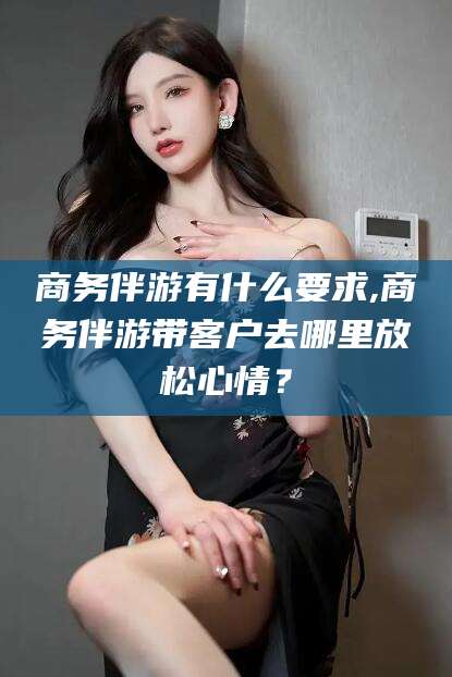 华容商务伴游有什么要求,商务伴游带客户去哪里放松心情？