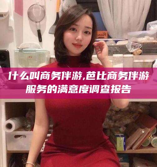 华容什么叫商务伴游,芭比商务伴游服务的满意度调查报告