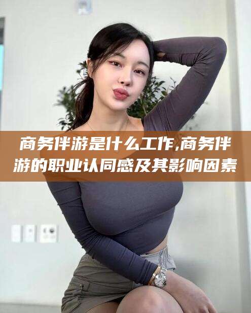 华容商务伴游是什么工作,商务伴游的职业认同感及其影响因素