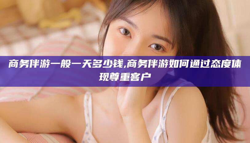 华容商务伴游一般一天多少钱,商务伴游如何通过态度体现尊重客户