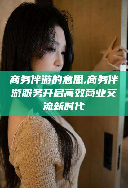 华容商务伴游的意思,商务伴游服务开启高效商业交流新时代